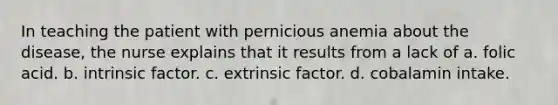 In teaching the patient with pernicious anemia about the disease, the nurse explains that it results from a lack of a. folic acid. b. intrinsic factor. c. extrinsic factor. d. cobalamin intake.