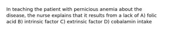 In teaching the patient with pernicious anemia about the disease, the nurse explains that it results from a lack of A) folic acid B) intrinsic factor C) extrinsic factor D) cobalamin intake