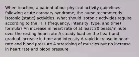 When teaching a patient about physical activity guidelines following acute coronary syndrome, the nurse recommends isotonic (static) activities. What should isotonic activities require according to the FITT (frequency, intensity, type, and time) formula? An increase in heart rate of at least 20 beats/minute over the resting heart rate A steady load on the heart and gradual increase in time and intensity A rapid increase in heart rate and blood pressure A stretching of muscles but no increase in heart rate and blood pressure