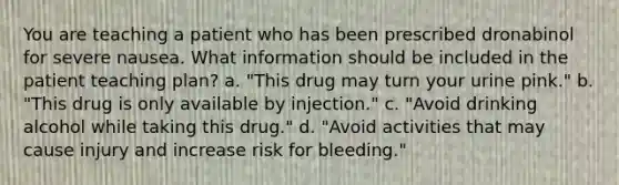 You are teaching a patient who has been prescribed dronabinol for severe nausea. What information should be included in the patient teaching plan? a. "This drug may turn your urine pink." b. "This drug is only available by injection." c. "Avoid drinking alcohol while taking this drug." d. "Avoid activities that may cause injury and increase risk for bleeding."