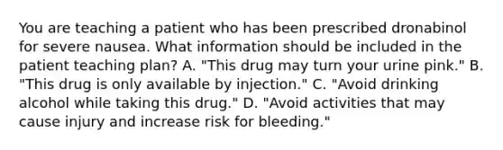 You are teaching a patient who has been prescribed dronabinol for severe nausea. What information should be included in the patient teaching plan? A. "This drug may turn your urine pink." B. "This drug is only available by injection." C. "Avoid drinking alcohol while taking this drug." D. "Avoid activities that may cause injury and increase risk for bleeding."