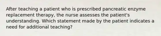 After teaching a patient who is prescribed pancreatic enzyme replacement therapy, the nurse assesses the patient's understanding. Which statement made by the patient indicates a need for additional teaching?