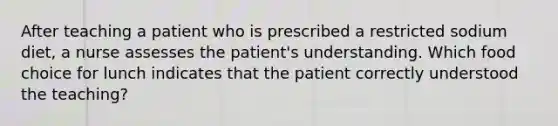 After teaching a patient who is prescribed a restricted sodium diet, a nurse assesses the patient's understanding. Which food choice for lunch indicates that the patient correctly understood the teaching?