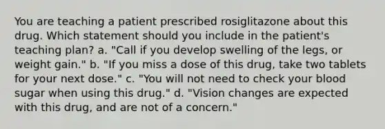 You are teaching a patient prescribed rosiglitazone about this drug. Which statement should you include in the patient's teaching plan? a. "Call if you develop swelling of the legs, or weight gain." b. "If you miss a dose of this drug, take two tablets for your next dose." c. "You will not need to check your blood sugar when using this drug." d. "Vision changes are expected with this drug, and are not of a concern."