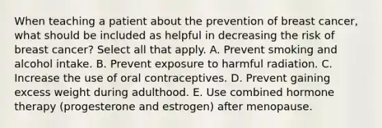 When teaching a patient about the prevention of breast cancer, what should be included as helpful in decreasing the risk of breast cancer? Select all that apply. A. Prevent smoking and alcohol intake. B. Prevent exposure to harmful radiation. C. Increase the use of oral contraceptives. D. Prevent gaining excess weight during adulthood. E. Use combined hormone therapy (progesterone and estrogen) after menopause.