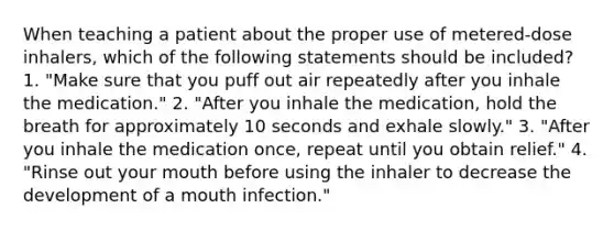 When teaching a patient about the proper use of metered-dose inhalers, which of the following statements should be included? 1. "Make sure that you puff out air repeatedly after you inhale the medication." 2. "After you inhale the medication, hold the breath for approximately 10 seconds and exhale slowly." 3. "After you inhale the medication once, repeat until you obtain relief." 4. "Rinse out your mouth before using the inhaler to decrease the development of a mouth infection."