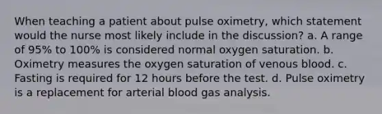 When teaching a patient about pulse oximetry, which statement would the nurse most likely include in the discussion? a. A range of 95% to 100% is considered normal oxygen saturation. b. Oximetry measures the oxygen saturation of venous blood. c. Fasting is required for 12 hours before the test. d. Pulse oximetry is a replacement for arterial blood gas analysis.