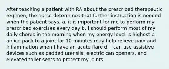 After teaching a patient with RA about the prescribed therapeutic regimen, the nurse determines that further instruction is needed when the patient says, a. it is important for me to perform my prescribed exercises every day b. I should perform most of my daily chores in the morning when my energy level is highest c. an ice pack to a joint for 10 minutes may help relieve pain and inflammation when I have an acute flare d. I can use assistive devices such as padded utensils, electric can openers, and elevated toilet seats to protect my joints