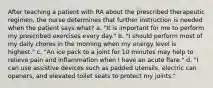 After teaching a patient with RA about the prescribed therapeutic regimen, the nurse determines that further instruction is needed when the patient says what? a. "It is important for me to perform my prescribed exercises every day." b. "I should perform most of my daily chores in the morning when my energy level is highest." c. "An ice pack to a joint for 10 minutes may help to relieve pain and inflammation when I have an acute flare." d. "I can use assistive devices such as padded utensils, electric can openers, and elevated toilet seats to protect my joints."