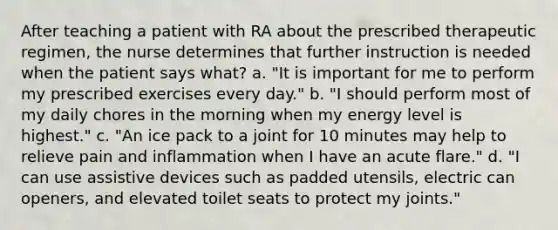 After teaching a patient with RA about the prescribed therapeutic regimen, the nurse determines that further instruction is needed when the patient says what? a. "It is important for me to perform my prescribed exercises every day." b. "I should perform most of my daily chores in the morning when my energy level is highest." c. "An ice pack to a joint for 10 minutes may help to relieve pain and inflammation when I have an acute flare." d. "I can use assistive devices such as padded utensils, electric can openers, and elevated toilet seats to protect my joints."