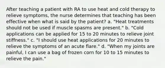 After teaching a patient with RA to use heat and cold therapy to relieve symptoms, the nurse determines that teaching has been effective when what is said by the patient? a. "Heat treatments should not be used if muscle spasms are present." b. "Cold applications can be applied for 15 to 20 minutes to relieve joint stiffness." c. "I should use heat applications for 20 minutes to relieve the symptoms of an acute flare." d. "When my joints are painful, I can use a bag of frozen corn for 10 to 15 minutes to relieve the pain."