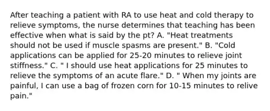 After teaching a patient with RA to use heat and cold therapy to relieve symptoms, the nurse determines that teaching has been effective when what is said by the pt? A. "Heat treatments should not be used if muscle spasms are present." B. "Cold applications can be applied for 25-20 minutes to relieve joint stiffness." C. " I should use heat applications for 25 minutes to relieve the symptoms of an acute flare." D. " When my joints are painful, I can use a bag of frozen corn for 10-15 minutes to relive pain."