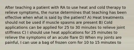 After teaching a patient with RA to use heat and cold therapy to relieve symptoms, the nurse determines that teaching has been effective when what is said by the patient? A) Heat treatments should not be used if muscle spasms are present B) Cold applications can be applied for 25 to 30 minutes to relieve joint stiffness C) I should use heat applications for 25 minutes to relieve the symptoms of an acute flare D) When my joints are painful, I can use a bag of frozen corn for 10 to 15 minutes to