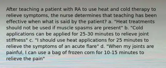 After teaching a patient with RA to use heat and cold therapy to relieve symptoms, the nurse determines that teaching has been effective when what is said by the patient? a. "Heat treatments should not be used if muscle spasms are present" b. "Cold applications can be applied for 25-30 minutes to relieve joint stiffness" c. "I should use heat applications for 25 minutes to relieve the symptoms of an acute flare" d. "When my joints are painful, I can use a bag of frozen corn for 10-15 minutes to relieve the pain"