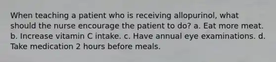 When teaching a patient who is receiving allopurinol, what should the nurse encourage the patient to do? a. Eat more meat. b. Increase vitamin C intake. c. Have annual eye examinations. d. Take medication 2 hours before meals.