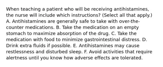 When teaching a patient who will be receiving antihistamines, the nurse will include which instructions? (Select all that apply.) A. Antihistamines are generally safe to take with over-the-counter medications. B. Take the medication on an empty stomach to maximize absorption of the drug. C. Take the medication with food to minimize gastrointestinal distress. D. Drink extra fluids if possible. E. Antihistamines may cause restlessness and disturbed sleep. F. Avoid activities that require alertness until you know how adverse effects are tolerated.