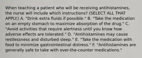 When teaching a patient who will be receiving antihistamines, the nurse will include which instructions? (SELECT ALL THAT APPLY.) A. "Drink extra fluids if possible." B. "Take the medication on an empty stomach to maximize absorption of the drug." C. "Avoid activities that require alertness until you know how adverse effects are tolerated." D. "Antihistamines may cause restlessness and disturbed sleep." E. "Take the medication with food to minimize gastrointestinal distress." F. "Antihistamines are generally safe to take with over-the-counter medications."