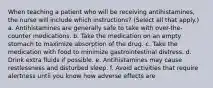 When teaching a patient who will be receiving antihistamines, the nurse will include which instructions? (Select all that apply.) a. Antihistamines are generally safe to take with over-the-counter medications. b. Take the medication on an empty stomach to maximize absorption of the drug. c. Take the medication with food to minimize gastrointestinal distress. d. Drink extra fluids if possible. e. Antihistamines may cause restlessness and disturbed sleep. f. Avoid activities that require alertness until you know how adverse effects are