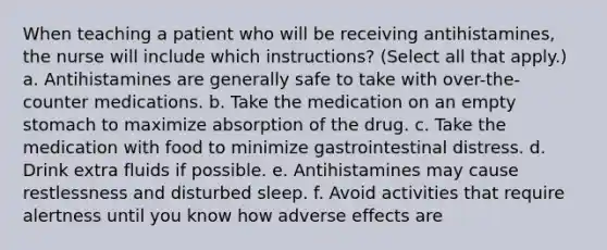 When teaching a patient who will be receiving antihistamines, the nurse will include which instructions? (Select all that apply.) a. Antihistamines are generally safe to take with over-the-counter medications. b. Take the medication on an empty stomach to maximize absorption of the drug. c. Take the medication with food to minimize gastrointestinal distress. d. Drink extra fluids if possible. e. Antihistamines may cause restlessness and disturbed sleep. f. Avoid activities that require alertness until you know how adverse effects are