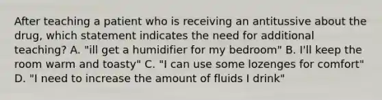 After teaching a patient who is receiving an antitussive about the drug, which statement indicates the need for additional teaching? A. "ill get a humidifier for my bedroom" B. I'll keep the room warm and toasty" C. "I can use some lozenges for comfort" D. "I need to increase the amount of fluids I drink"