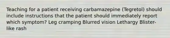 Teaching for a patient receiving carbamazepine (Tegretol) should include instructions that the patient should immediately report which symptom? Leg cramping Blurred vision Lethargy Blister-like rash