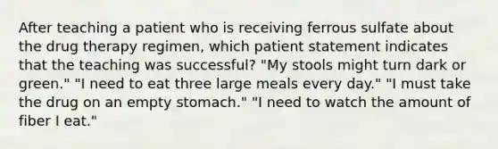 After teaching a patient who is receiving ferrous sulfate about the drug therapy regimen, which patient statement indicates that the teaching was successful? "My stools might turn dark or green." "I need to eat three large meals every day." "I must take the drug on an empty stomach." "I need to watch the amount of fiber I eat."