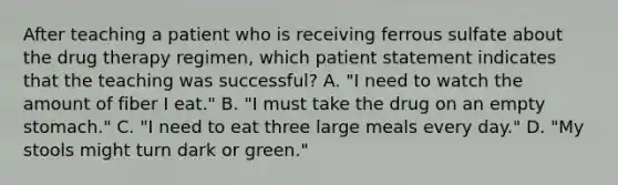 After teaching a patient who is receiving ferrous sulfate about the drug therapy regimen, which patient statement indicates that the teaching was successful? A. "I need to watch the amount of fiber I eat." B. "I must take the drug on an empty stomach." C. "I need to eat three large meals every day." D. "My stools might turn dark or green."