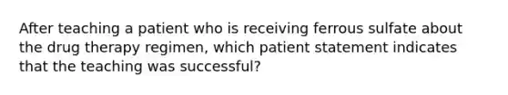 After teaching a patient who is receiving ferrous sulfate about the drug therapy regimen, which patient statement indicates that the teaching was successful?