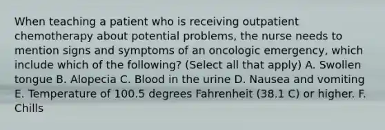 When teaching a patient who is receiving outpatient chemotherapy about potential problems, the nurse needs to mention signs and symptoms of an oncologic emergency, which include which of the following? (Select all that apply) A. Swollen tongue B. Alopecia C. Blood in the urine D. Nausea and vomiting E. Temperature of 100.5 degrees Fahrenheit (38.1 C) or higher. F. Chills