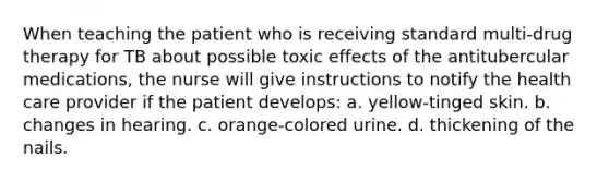 When teaching the patient who is receiving standard multi-drug therapy for TB about possible toxic effects of the antitubercular medications, the nurse will give instructions to notify the health care provider if the patient develops: a. yellow-tinged skin. b. changes in hearing. c. orange-colored urine. d. thickening of the nails.