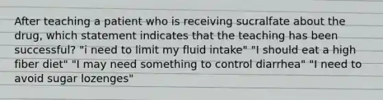 After teaching a patient who is receiving sucralfate about the drug, which statement indicates that the teaching has been successful? "i need to limit my fluid intake" "I should eat a high fiber diet" "I may need something to control diarrhea" "I need to avoid sugar lozenges"