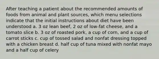 After teaching a patient about the recommended amounts of foods from animal and plant sources, which menu selections indicate that the initial instructions about diet have been understood a. 3 oz lean beef, 2 oz of low-fat cheese, and a tomato slice b. 3 oz of roasted pork, a cup of corn, and a cup of carrot sticks c. cup of tossed salad and nonfat dressing topped with a chicken breast d. half cup of tuna mixed with nonfat mayo and a half cup of celery