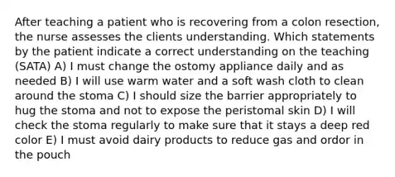 After teaching a patient who is recovering from a colon resection, the nurse assesses the clients understanding. Which statements by the patient indicate a correct understanding on the teaching (SATA) A) I must change the ostomy appliance daily and as needed B) I will use warm water and a soft wash cloth to clean around the stoma C) I should size the barrier appropriately to hug the stoma and not to expose the peristomal skin D) I will check the stoma regularly to make sure that it stays a deep red color E) I must avoid dairy products to reduce gas and ordor in the pouch