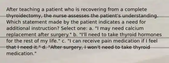 After teaching a patient who is recovering from a complete thyroidectomy, the nurse assesses the patient's understanding. Which statement made by the patient indicates a need for additional instruction? Select one: a. "I may need calcium replacement after surgery." b. "I'll need to take thyroid hormones for the rest of my life." c. "I can receive pain medication if I feel that I need it." d. "After surgery, I won't need to take thyroid medication."