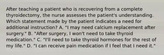 After teaching a patient who is recovering from a complete thyroidectomy, the nurse assesses the patient's understanding. Which statement made by the patient indicates a need for additional instruction? A. "I may need calcium replacement after surgery." B. "After surgery, I won't need to take thyroid medication." C. "I'll need to take thyroid hormones for the rest of my life." D. "I can receive pain medication if I feel that I need it."