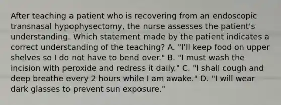 After teaching a patient who is recovering from an endoscopic transnasal hypophysectomy, the nurse assesses the patient's understanding. Which statement made by the patient indicates a correct understanding of the teaching? A. "I'll keep food on upper shelves so I do not have to bend over." B. "I must wash the incision with peroxide and redress it daily." C. "I shall cough and deep breathe every 2 hours while I am awake." D. "I will wear dark glasses to prevent sun exposure."