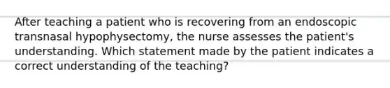 After teaching a patient who is recovering from an endoscopic transnasal hypophysectomy, the nurse assesses the patient's understanding. Which statement made by the patient indicates a correct understanding of the teaching?