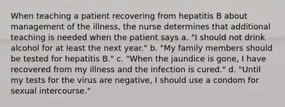 When teaching a patient recovering from hepatitis B about management of the illness, the nurse determines that additional teaching is needed when the patient says a. "I should not drink alcohol for at least the next year." b. "My family members should be tested for hepatitis B." c. "When the jaundice is gone, I have recovered from my illness and the infection is cured." d. "Until my tests for the virus are negative, I should use a condom for sexual intercourse."