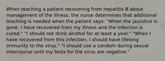 When teaching a patient recovering from hepatitis B about management of the illness. the nurse determines that additional teaching is needed when the patient says: "When the jaundice is gone, I have recovered from my illness and the infection is cured." "I should not drink alcohol for at least a year." "When I have recovered from this infection, I should have lifelong immunity to the virus." "I should use a condom during sexual intercourse until my tests for the virus are negative."