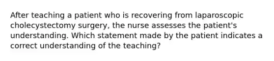 After teaching a patient who is recovering from laparoscopic cholecystectomy surgery, the nurse assesses the patient's understanding. Which statement made by the patient indicates a correct understanding of the teaching?