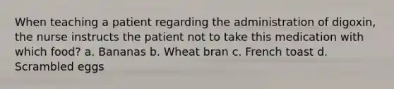 When teaching a patient regarding the administration of digoxin, the nurse instructs the patient not to take this medication with which food? a. Bananas b. Wheat bran c. French toast d. Scrambled eggs