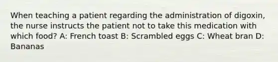 When teaching a patient regarding the administration of digoxin, the nurse instructs the patient not to take this medication with which food? A: French toast B: Scrambled eggs C: Wheat bran D: Bananas