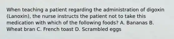 When teaching a patient regarding the administration of digoxin (Lanoxin), the nurse instructs the patient not to take this medication with which of the following foods? A. Bananas B. Wheat bran C. French toast D. Scrambled eggs