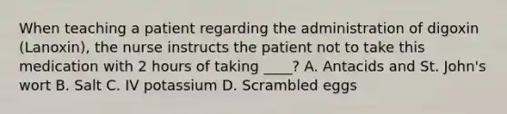 When teaching a patient regarding the administration of digoxin (Lanoxin), the nurse instructs the patient not to take this medication with 2 hours of taking ____? A. Antacids and St. John's wort B. Salt C. IV potassium D. Scrambled eggs