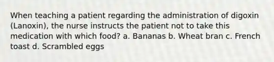 When teaching a patient regarding the administration of digoxin (Lanoxin), the nurse instructs the patient not to take this medication with which food? a. Bananas b. Wheat bran c. French toast d. Scrambled eggs