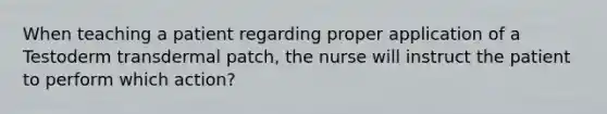 When teaching a patient regarding proper application of a Testoderm transdermal patch, the nurse will instruct the patient to perform which action?