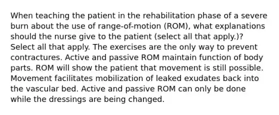 When teaching the patient in the rehabilitation phase of a severe burn about the use of range-of-motion (ROM), what explanations should the nurse give to the patient (select all that apply.)? Select all that apply. The exercises are the only way to prevent contractures. Active and passive ROM maintain function of body parts. ROM will show the patient that movement is still possible. Movement facilitates mobilization of leaked exudates back into the vascular bed. Active and passive ROM can only be done while the dressings are being changed.