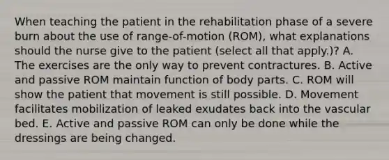 When teaching the patient in the rehabilitation phase of a severe burn about the use of range-of-motion (ROM), what explanations should the nurse give to the patient (select all that apply.)? A. The exercises are the only way to prevent contractures. B. Active and passive ROM maintain function of body parts. C. ROM will show the patient that movement is still possible. D. Movement facilitates mobilization of leaked exudates back into the vascular bed. E. Active and passive ROM can only be done while the dressings are being changed.