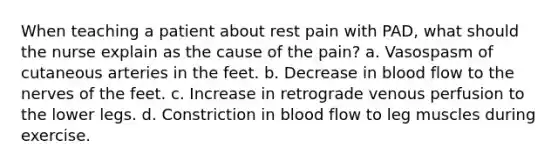 When teaching a patient about rest pain with PAD, what should the nurse explain as the cause of the pain? a. Vasospasm of cutaneous arteries in the feet. b. Decrease in blood flow to the nerves of the feet. c. Increase in retrograde venous perfusion to the lower legs. d. Constriction in blood flow to leg muscles during exercise.