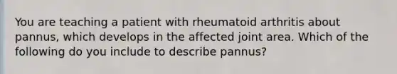 You are teaching a patient with rheumatoid arthritis about pannus, which develops in the affected joint area. Which of the following do you include to describe pannus?